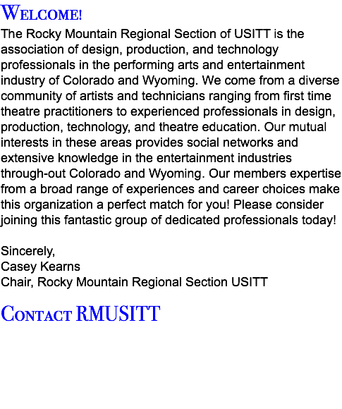 Welcome! The Rocky Mountain Regional Section of USITT is the association of design, production, and technology professionals in the performing arts and entertainment industry of Colorado and Wyoming. We come from a diverse community of artists and technicians ranging from first time theatre practitioners to experienced professionals in design, production, technology, and theatre education. Our mutual interests in these areas provides social networks and extensive knowledge in the entertainment industries through-out Colorado and Wyoming. Our members expertise from a broad range of experiences and career choices make this organization a perfect match for you! Please consider joining this fantastic group of dedicated professionals today! Sincerely, Casey Kearns Chair, Rocky Mountain Regional Section USITT Contact RMUSITT 