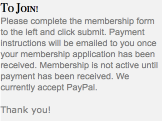 To Join! Please complete the membership form to the left and click submit. Payment instructions will be emailed to you once your membership application has been received. Membership is not active until payment has been received. We currently accept PayPal. Thank you!
